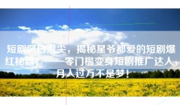 短剧风口浪尖，揭秘星爷都爱的短剧爆红秘籍！——零门槛变身短剧推广达人，月入过万不是梦！
