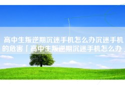 高中生叛逆期沉迷手机怎么办沉迷手机的危害「高中生叛逆期沉迷手机怎么办」