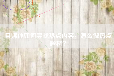 自媒体如何寻找热点内容，怎么做热点题材？