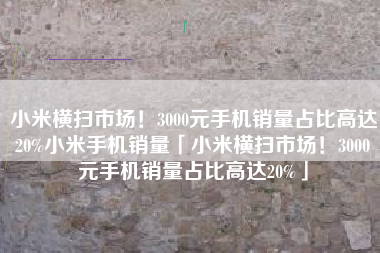 小米横扫市场！3000元手机销量占比高达20%小米手机销量「小米横扫市场！3000元手机销量占比高达20%」